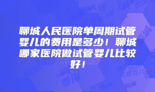 聊城人民医院单周期试管婴儿的费用是多少!聊城哪家医院做试管婴儿比较好!