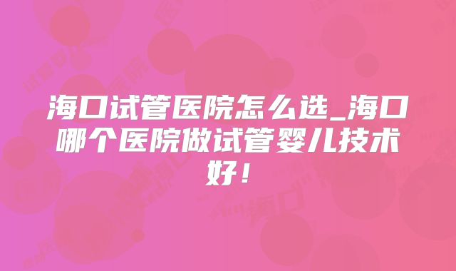 海口试管医院怎么选_海口哪个医院做试管婴儿技术好！
