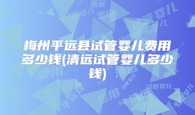 梅州平远县试管婴儿费用多少钱(清远试管婴儿多少钱)