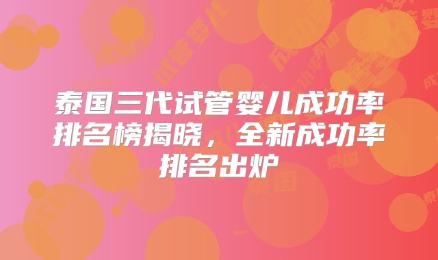 泰国三代试管婴儿成功率排名榜揭晓，全新成功率排名出炉