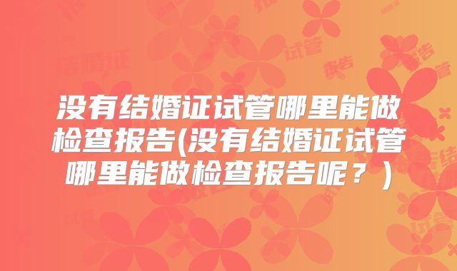 没有结婚证试管哪里能做检查报告(没有结婚证试管哪里能做检查报告呢？)