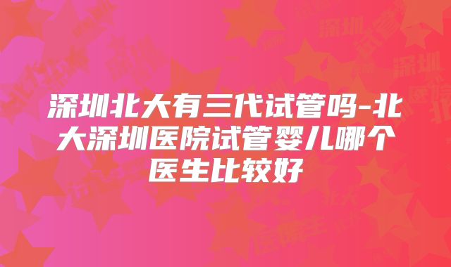深圳北大有三代试管吗-北大深圳医院试管婴儿哪个医生比较好