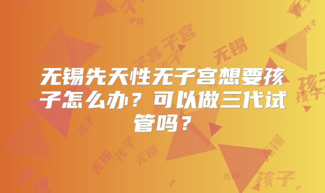 无锡先天性无子宫想要孩子怎么办？可以做三代试管吗？