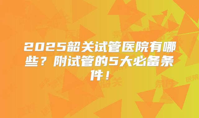 2025韶关试管医院有哪些?附试管的5大必备条件!