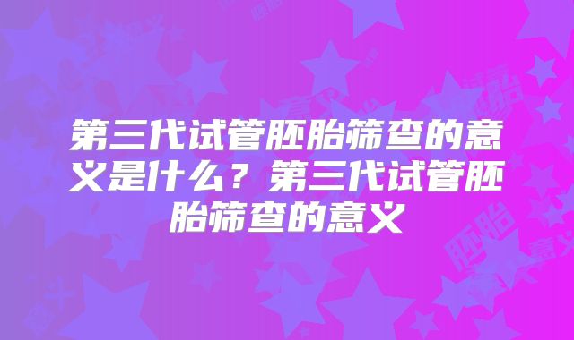第三代试管胚胎筛查的意义是什么?第三代试管胚胎筛查的意义