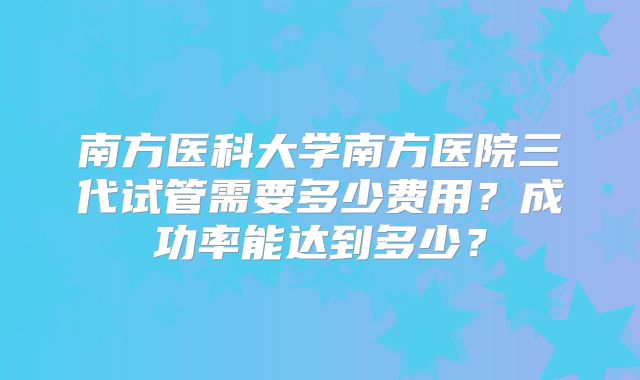 南方医科大学南方医院三代试管需要多少费用?成功率能达到多少?