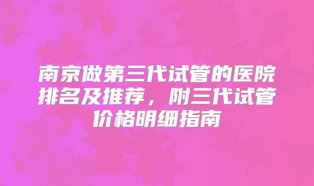 南京做第三代试管的医院排名及推荐,附三代试管价格明细指南