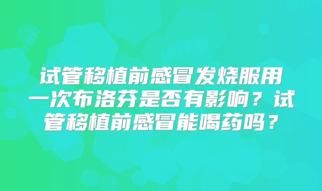 试管移植前感冒发烧服用一次布洛芬是否有影响？试管移植前感冒能喝药吗？