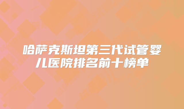 哈萨克斯坦第三代试管婴儿医院排名前十榜单