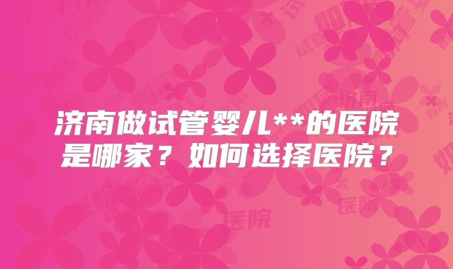 济南做试管婴儿**的医院是哪家?如何选择医院?