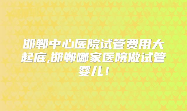邯郸中心医院试管费用大起底,邯郸哪家医院做试管婴儿！