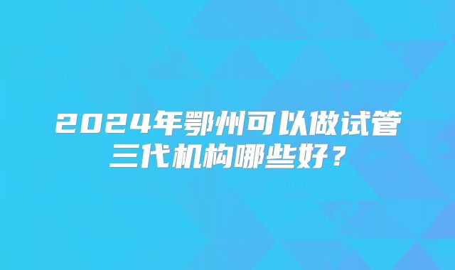 2024年鄂州可以做试管三代机构哪些好？