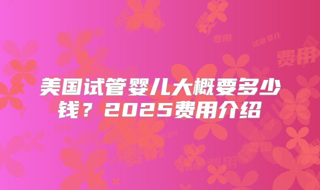 美国试管婴儿大概要多少钱?2025费用介绍