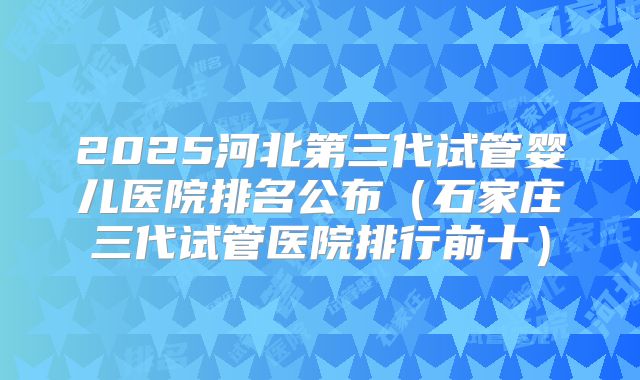 2025河北第三代试管婴儿医院排名公布(石家庄三代试管医院排行前十)