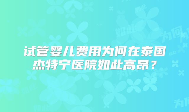 试管婴儿费用为何在泰国杰特宁医院如此高昂?