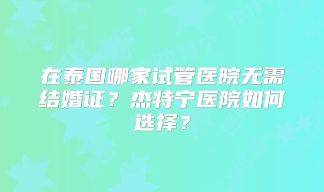 在泰国哪家试管医院无需结婚证？杰特宁医院如何选择？