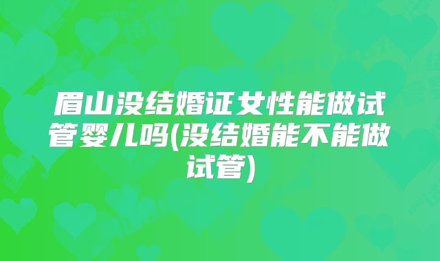 眉山没结婚证女性能做试管婴儿吗(没结婚能不能做试管)