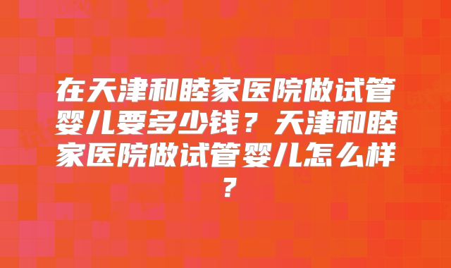 在天津和睦家医院做试管婴儿要多少钱？天津和睦家医院做试管婴儿怎么样？