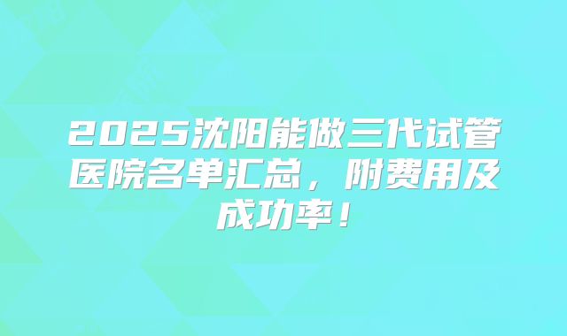 2025沈阳能做三代试管医院名单汇总,附费用及成功率!