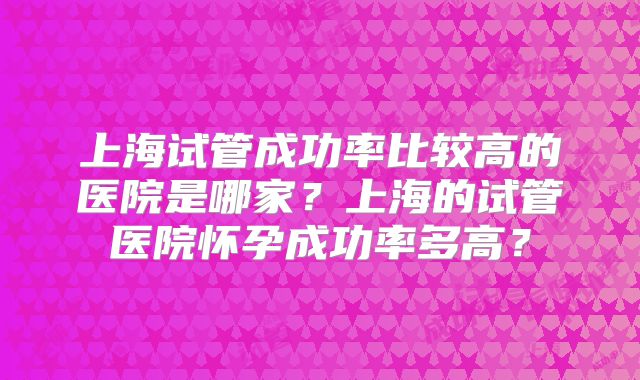 上海试管成功率比较高的医院是哪家？上海的试管医院怀孕成功率多高？