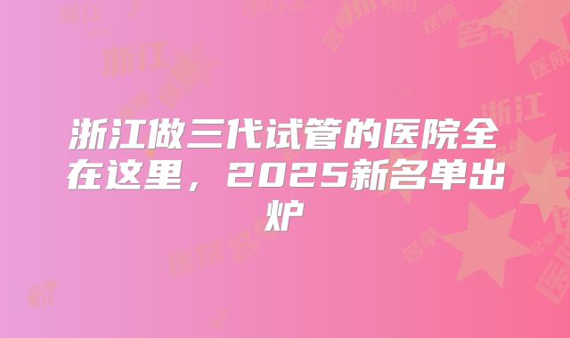 浙江做三代试管的医院全在这里,2025新名单出炉