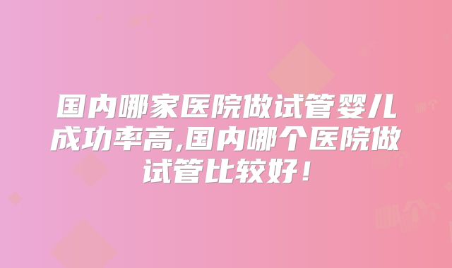 国内哪家医院做试管婴儿成功率高,国内哪个医院做试管比较好！