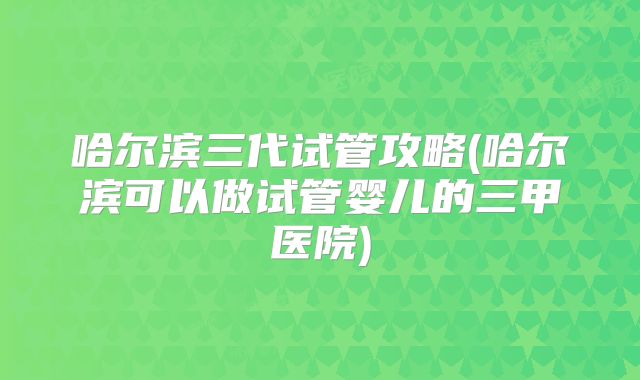 哈尔滨三代试管攻略(哈尔滨可以做试管婴儿的三甲医院)