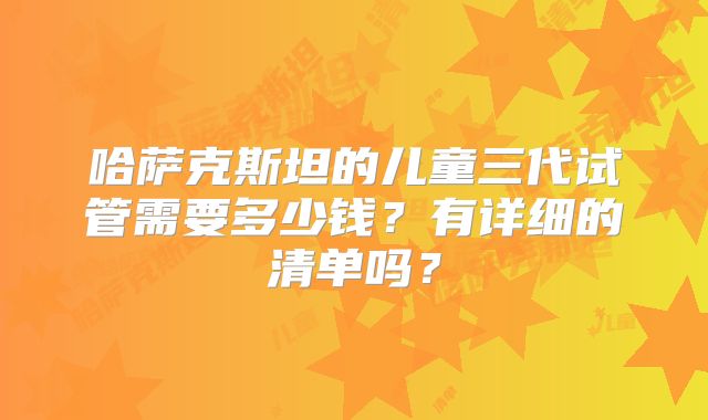 哈萨克斯坦的儿童三代试管需要多少钱？有详细的清单吗？