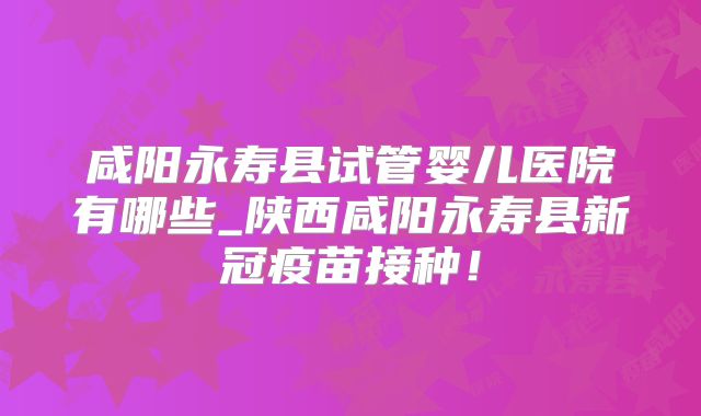 咸阳永寿县试管婴儿医院有哪些_陕西咸阳永寿县新冠疫苗接种！