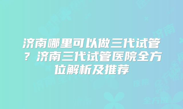 济南哪里可以做三代试管？济南三代试管医院全方位解析及推荐