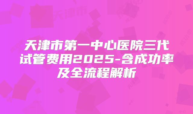 天津市第一中心医院三代试管费用2025-含成功率及全流程解析