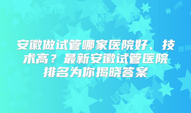 安徽做试管哪家医院好、技术高？最新安徽试管医院排名为你揭晓答案