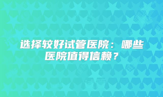 选择较好试管医院:哪些医院值得信赖?
