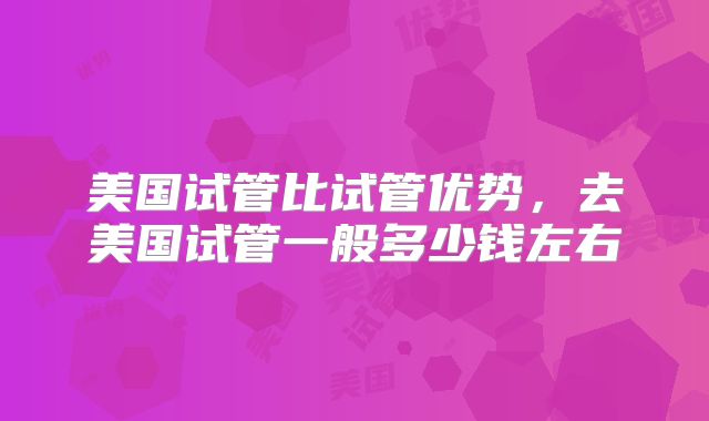 美国试管比试管优势,去美国试管一般多少钱左右