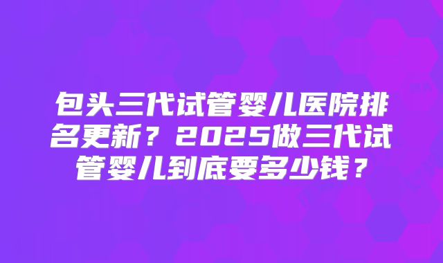 包头三代试管婴儿医院排名更新?2025做三代试管婴儿到底要多少钱?