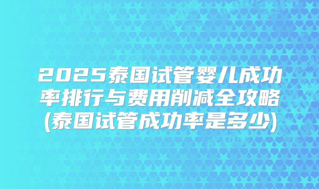 2025泰国试管婴儿成功率排行与费用削减全攻略(泰国试管成功率是多少)