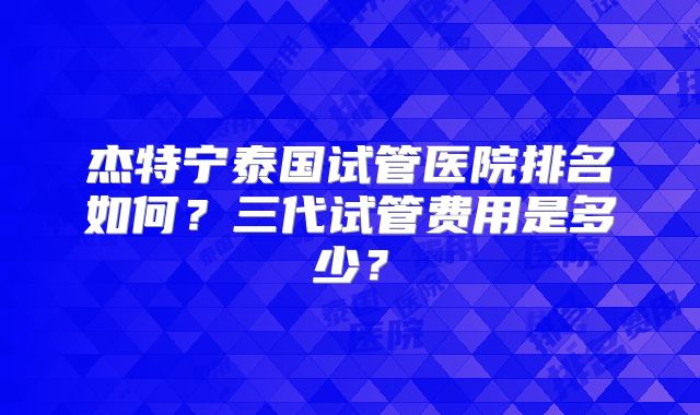 杰特宁泰国试管医院排名如何？三代试管费用是多少？