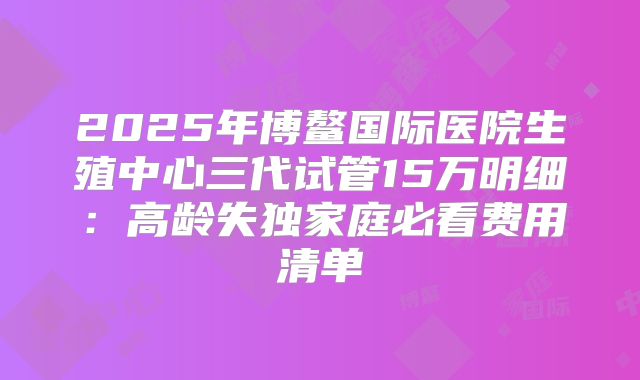 2025年博鳌国际医院生殖中心三代试管15万明细:高龄失独家庭必看费用清单