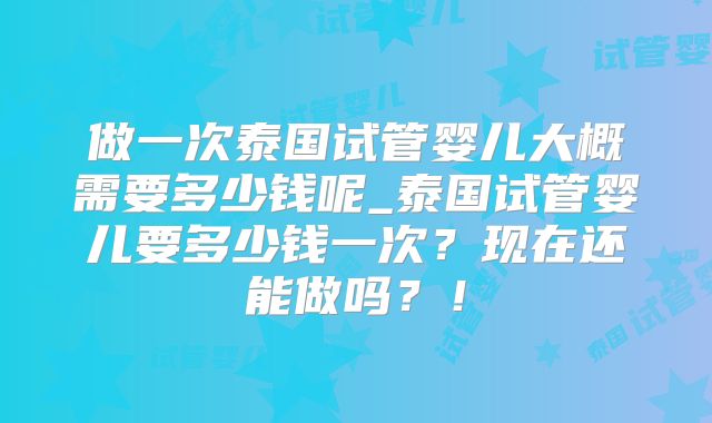 做一次泰国试管婴儿大概需要多少钱呢_泰国试管婴儿要多少钱一次？现在还能做吗？！