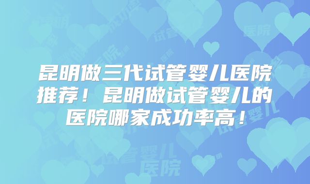 昆明做三代试管婴儿医院推荐！昆明做试管婴儿的医院哪家成功率高！