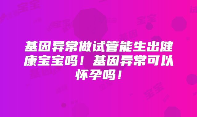 基因异常做试管能生出健康宝宝吗！基因异常可以怀孕吗！