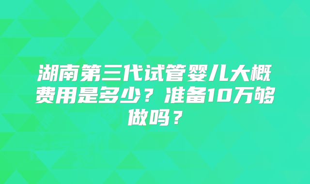 湖南第三代试管婴儿大概费用是多少?准备10万够做吗?