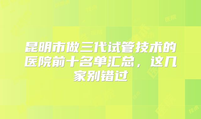 昆明市做三代试管技术的医院前十名单汇总,这几家别错过