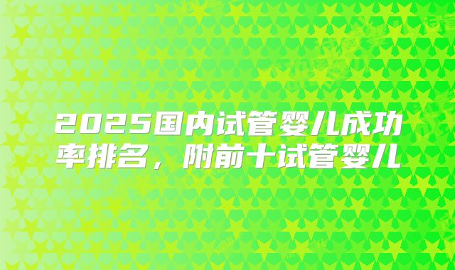 2025国内试管婴儿成功率排名,附前十试管婴儿