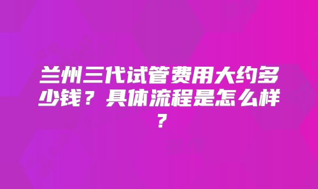 兰州三代试管费用大约多少钱?具体流程是怎么样?