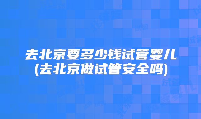 去北京要多少钱试管婴儿(去北京做试管安全吗)