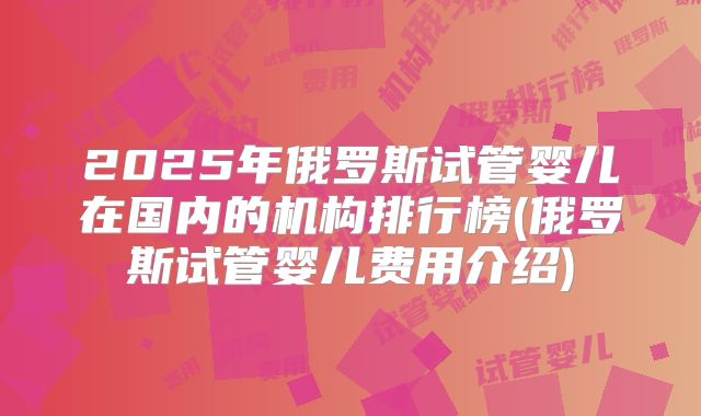 2025年俄罗斯试管婴儿在国内的机构排行榜(俄罗斯试管婴儿费用介绍)