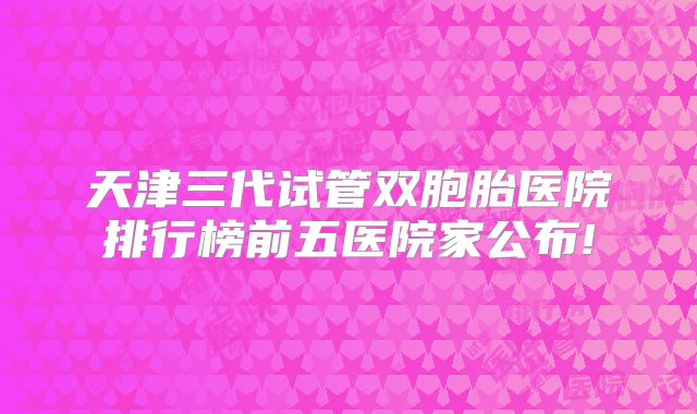 天津三代试管双胞胎医院排行榜前五医院家公布!