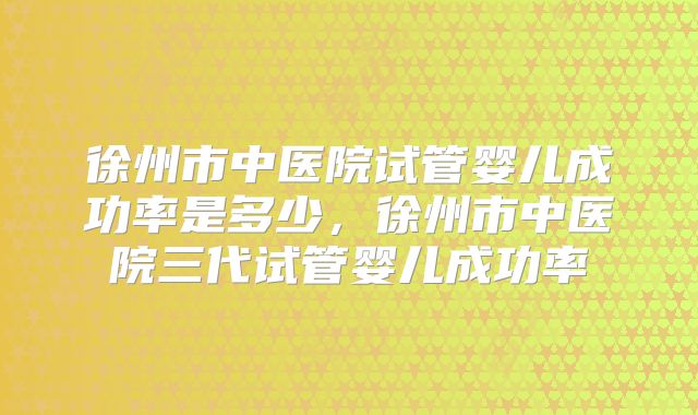 徐州市中医院试管婴儿成功率是多少,徐州市中医院三代试管婴儿成功率