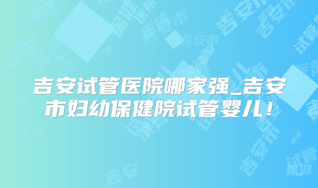 吉安试管医院哪家强_吉安市妇幼保健院试管婴儿!
